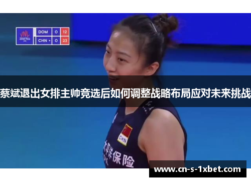 蔡斌退出女排主帅竞选后如何调整战略布局应对未来挑战