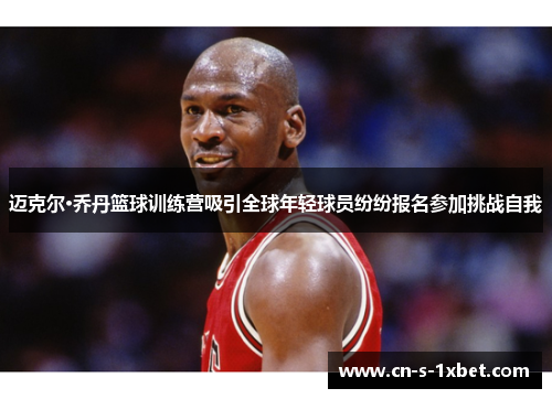 迈克尔·乔丹篮球训练营吸引全球年轻球员纷纷报名参加挑战自我 迈克尔·乔丹篮球训练营吸引全球年轻球员纷纷报名参加挑战自我