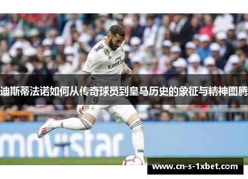 迪斯蒂法诺如何从传奇球员到皇马历史的象征与精神图腾