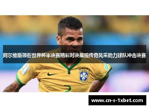 阿尔维斯领衔世界杯半决赛精彩对决展现传奇风采助力球队冲击决赛