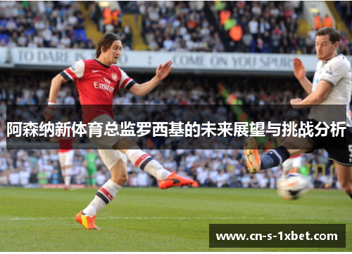 阿森纳新体育总监罗西基的未来展望与挑战分析