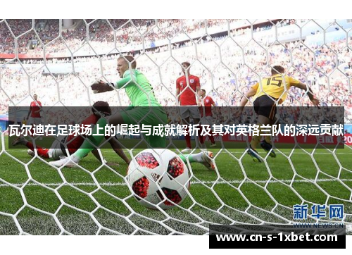 瓦尔迪在足球场上的崛起与成就解析及其对英格兰队的深远贡献