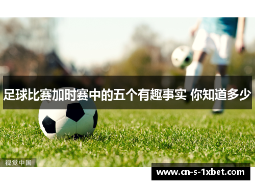 足球比赛加时赛中的五个有趣事实 你知道多少