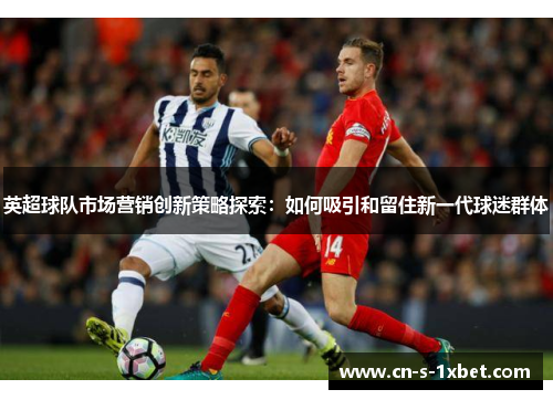 英超球队市场营销创新策略探索:如何吸引和留住新一代球迷群体 英超球队市场营销创新策略探索:如何吸引和留住新一代球迷群体