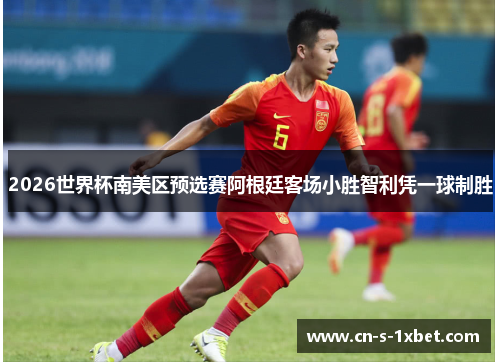 2026世界杯南美区预选赛阿根廷客场小胜智利凭一球制胜 2026世界杯南美区预选赛阿根廷客场小胜智利凭一球制胜