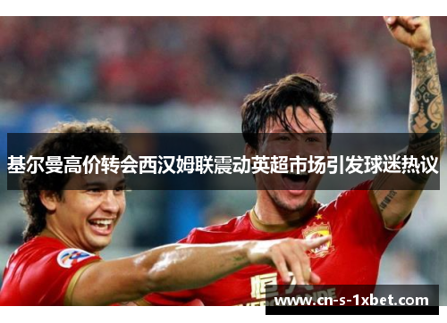 基尔曼高价转会西汉姆联震动英超市场引发球迷热议 基尔曼高价转会西汉姆联震动英超市场引发球迷热议