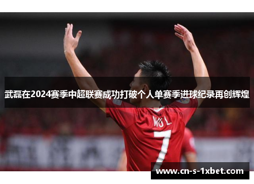 武磊在2024赛季中超联赛成功打破个人单赛季进球纪录再创辉煌