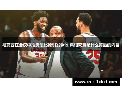 马克西在会议中指责恩比德引发争议 真相究竟是什么背后的内幕