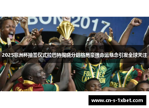 2025非洲杯抽签仪式拉巴特揭晓分组格局豪强命运悬念引发全球关注