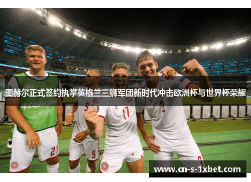 图赫尔正式签约执掌英格兰三狮军团新时代冲击欧洲杯与世界杯荣耀 图赫尔正式签约执掌英格兰三狮军团新时代冲击欧洲杯与世界杯荣耀